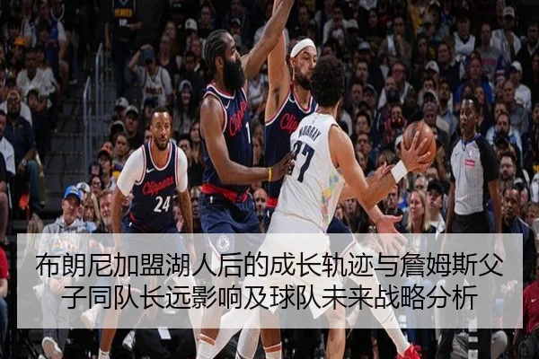 布朗尼加盟湖人后的成长轨迹与詹姆斯父子同队长远影响及球队未来战略分析
